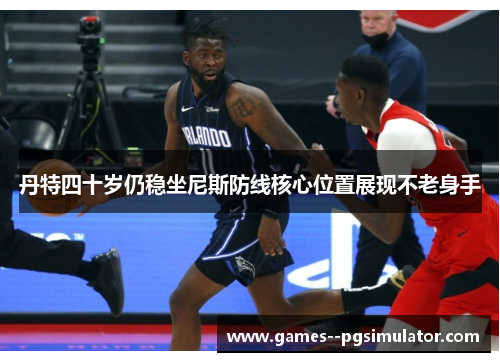 丹特四十岁仍稳坐尼斯防线核心位置展现不老身手