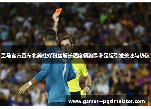 皇马官方宣布北美社媒粉丝增长速度领跑欧洲足坛引发关注与热议