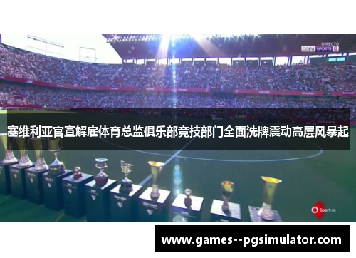 塞维利亚官宣解雇体育总监俱乐部竞技部门全面洗牌震动高层风暴起