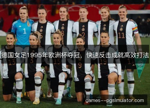 德国女足1995年欧洲杯夺冠,快速反击成就高效打法 德国女足1995年欧洲杯夺冠,快速反击成就高效打法